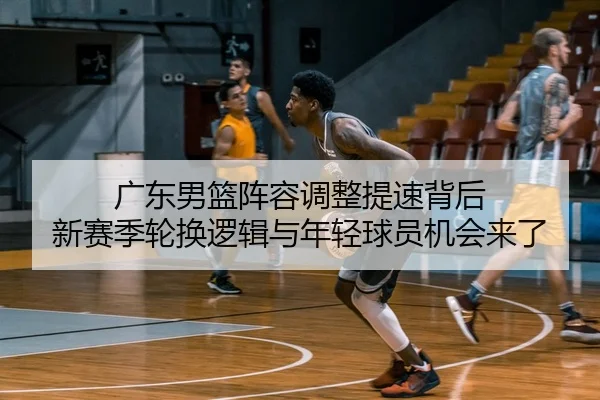 广东男篮阵容调整提速背后 新赛季轮换逻辑与年轻球员机会来了